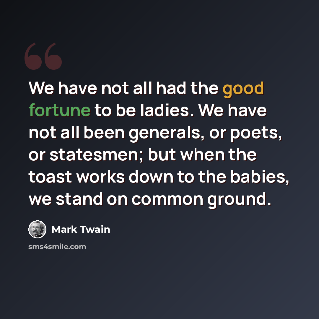 “We have not all had the good fortune to be ladies. We have not all been generals, or poets, or statesmen; but when the toast works down to the babies, we stand on common ground.” quote by Mark Twain
