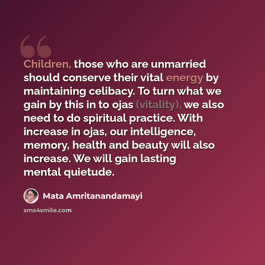 “Children, those who are unmarried should conserve their vital energy by maintaining celibacy. To turn what we gain by this in to ojas (vitality), we also need to do spiritual practice. With increase in ojas, our intelligence, memory, health and beauty will also increase. We will gain lasting…” quote by Mata Amritanandamayi