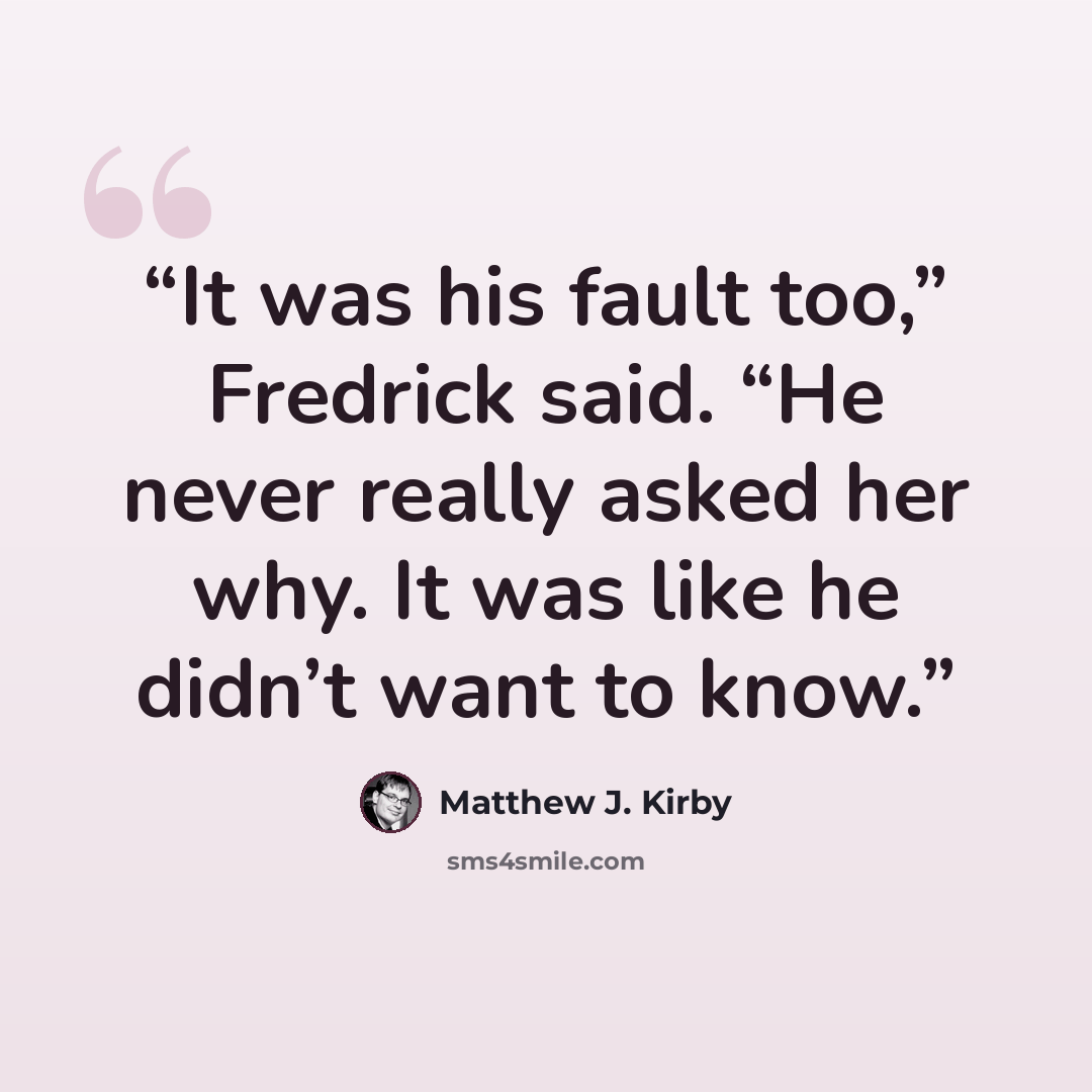 “It was his fault too,” Fredrick said. “He never really asked her why. It was like he didn’t want to know.” quote by Matthew J. Kirby