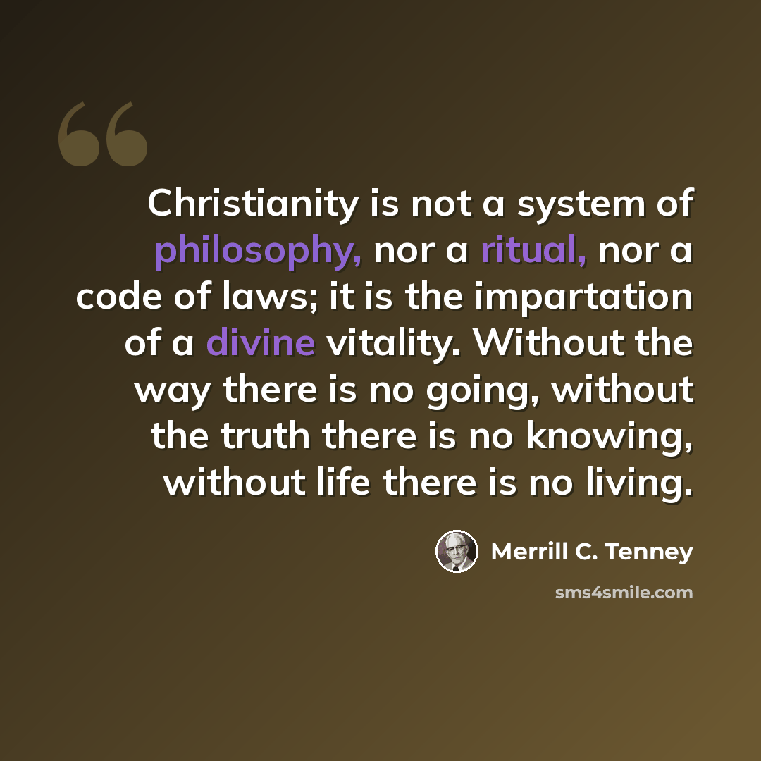 “Christianity is not a system of philosophy, nor a ritual, nor a code of laws; it is the impartation of a divine vitality. Without the way there is no going, without the truth there is no knowing, without life there is no living.” quote by Merrill C. Tenney