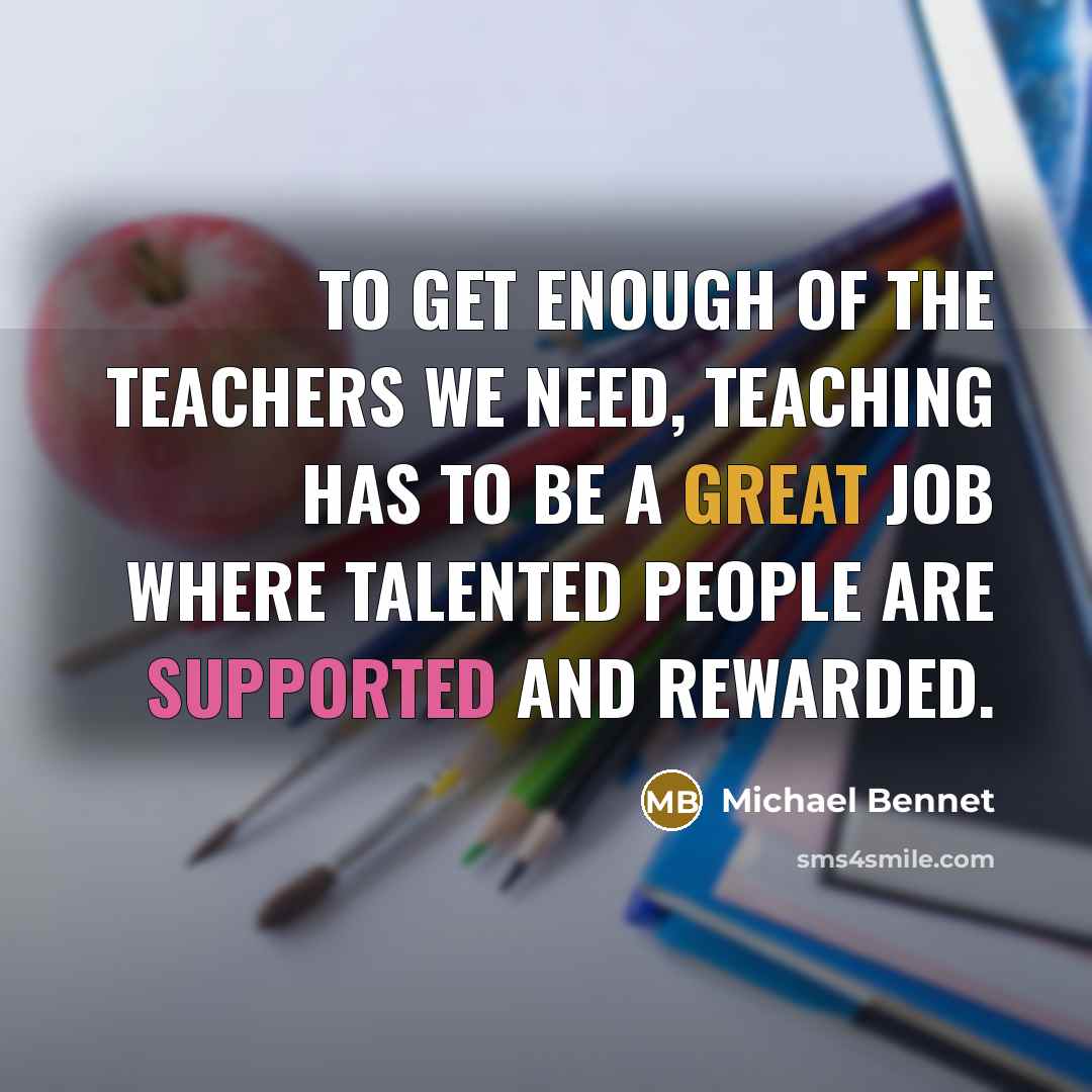“To get enough of the teachers we need, teaching has to be a great job where talented people are supported and rewarded.” quote by Michael Bennet