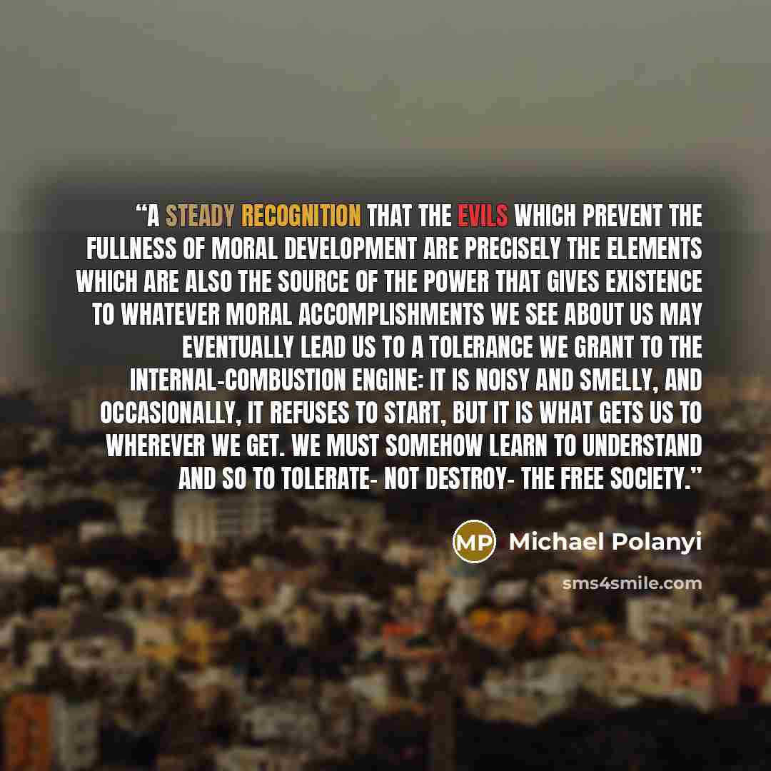 “A steady recognition that the evils which prevent the fullness of moral development are precisely the elements which are also the source of the power that gives existence to whatever moral accomplishments we see about us may eventually lead us to a tolerance we grant to the internal-combustion…” quote by Michael Polanyi