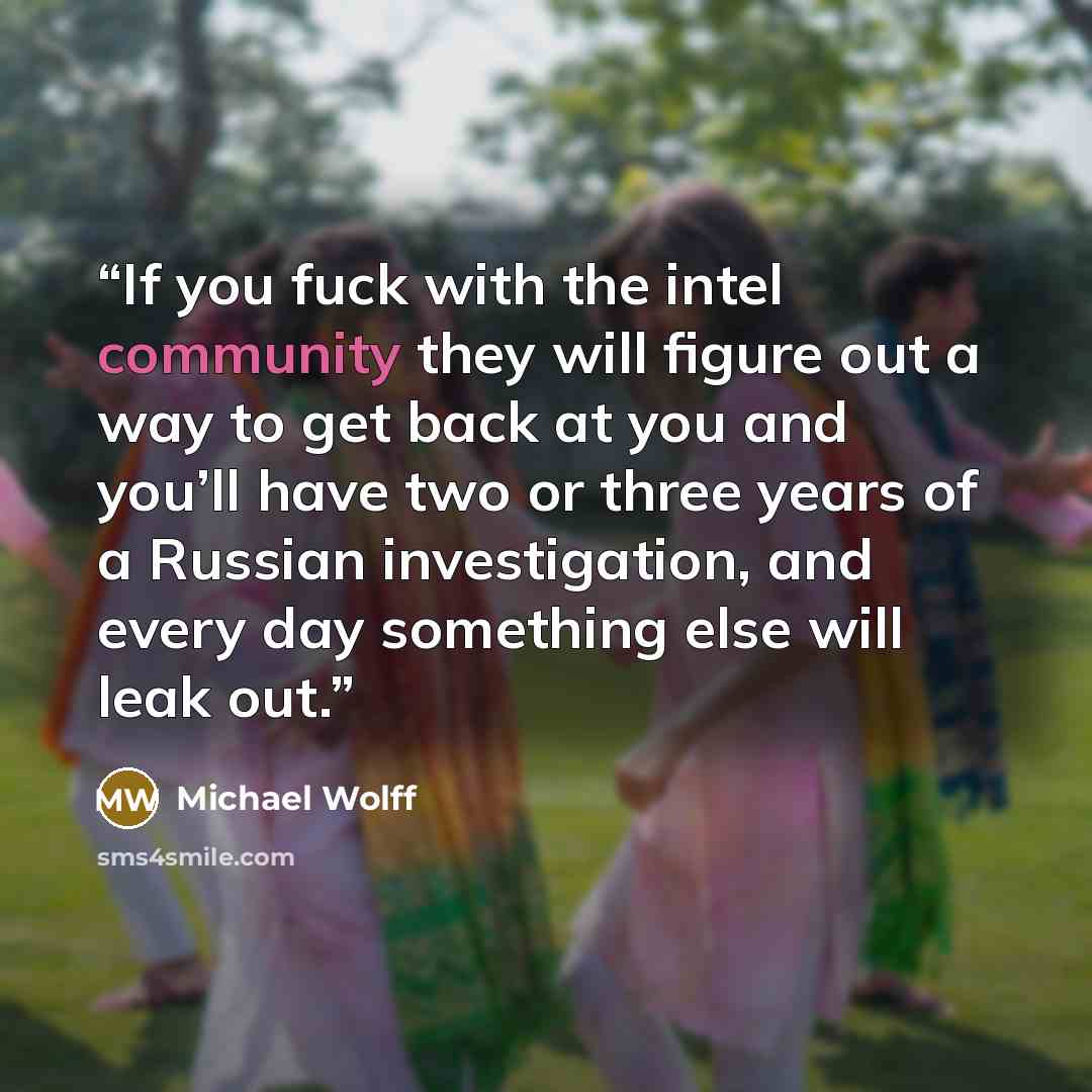 “If you fuck with the intel community they will figure out a way to get back at you and you’ll have two or three years of a Russian investigation, and every day something else will leak out.” quote by Michael Wolff