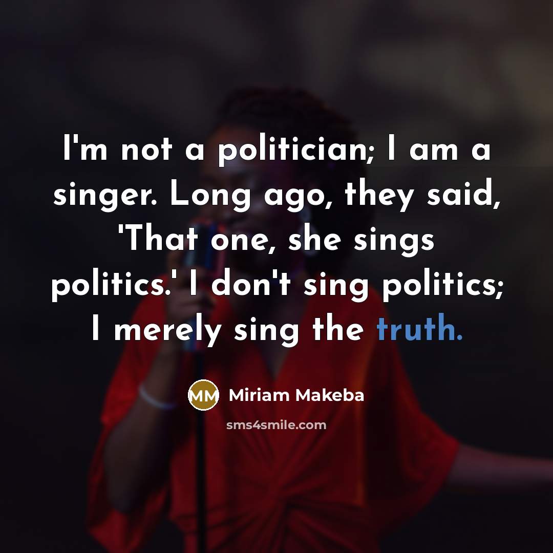 “I'm not a politician; I am a singer. Long ago, they said, 'That one, she sings politics.' I don't sing politics; I merely sing the truth.” quote by Miriam Makeba