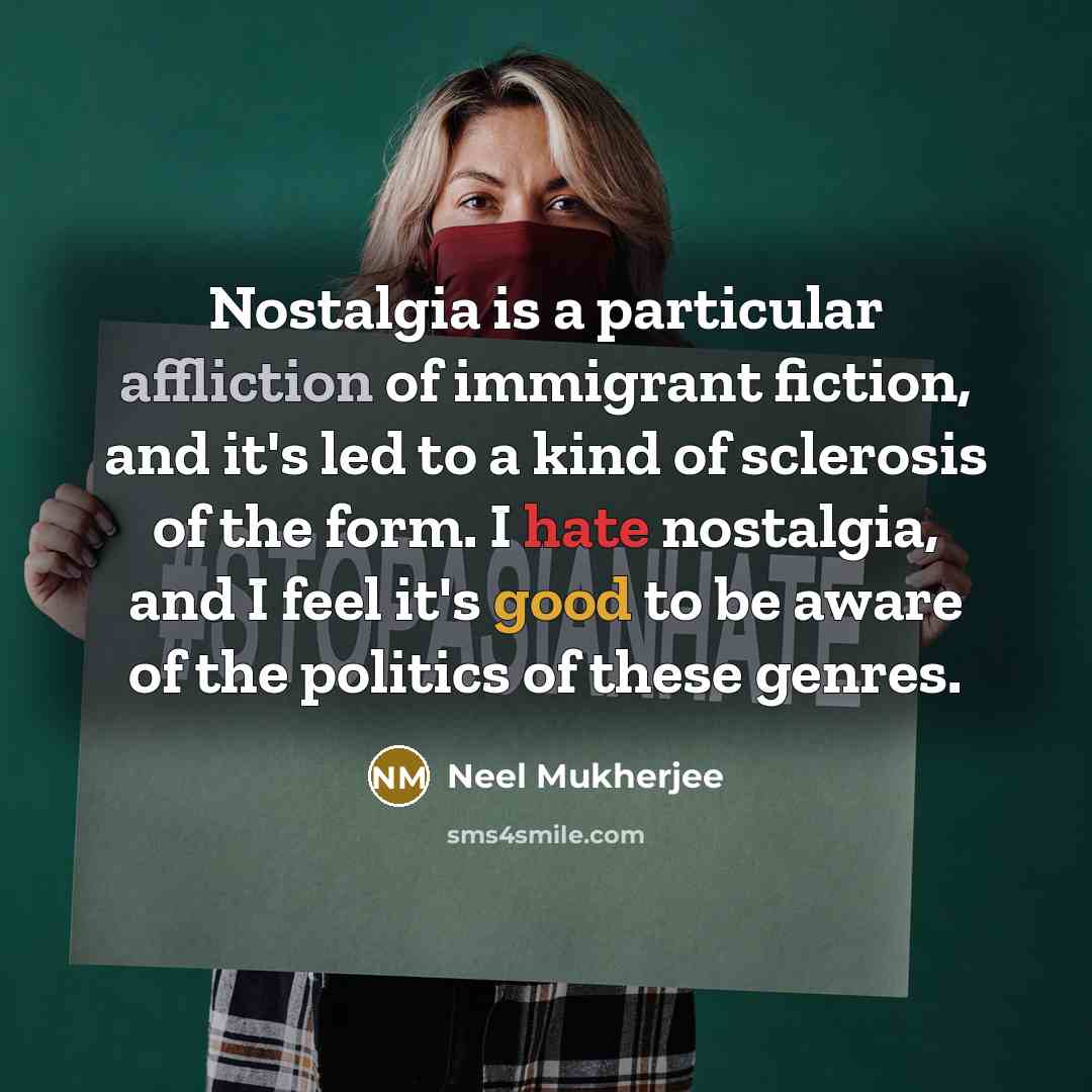 “Nostalgia is a particular affliction of immigrant fiction, and it's led to a kind of sclerosis of the form. I hate nostalgia, and I feel it's good to be aware of the politics of these genres.” quote by Neel Mukherjee