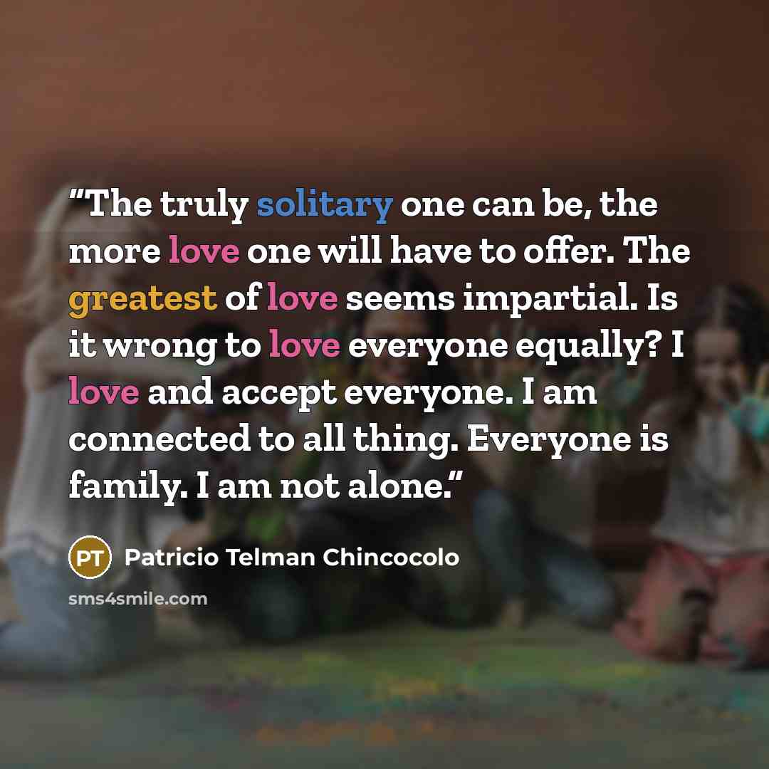 “The truly solitary one can be, the more love one will have to offer. The greatest of love seems impartial. Is it wrong to love everyone equally? I love and accept everyone. I am connected to all thing. Everyone is family. I am not alone.” quote by Patricio Telman Chincocolo