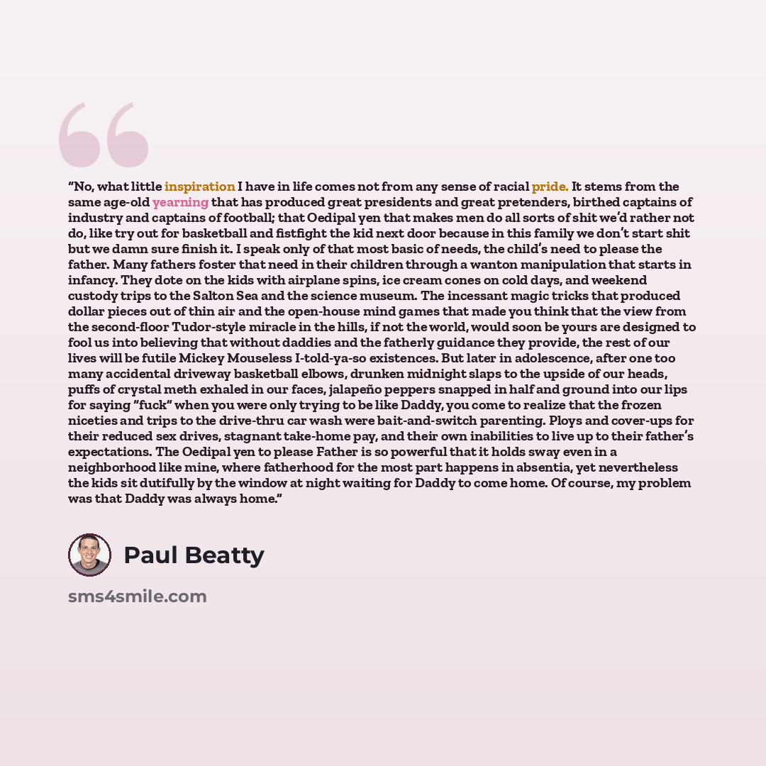“No, what little inspiration I have in life comes not from any sense of racial pride. It stems from the same age-old yearning that has produced great presidents and great pretenders, birthed captains of industry and captains of football; that Oedipal yen that makes men do all sorts of shit we’d…” quote by Paul Beatty