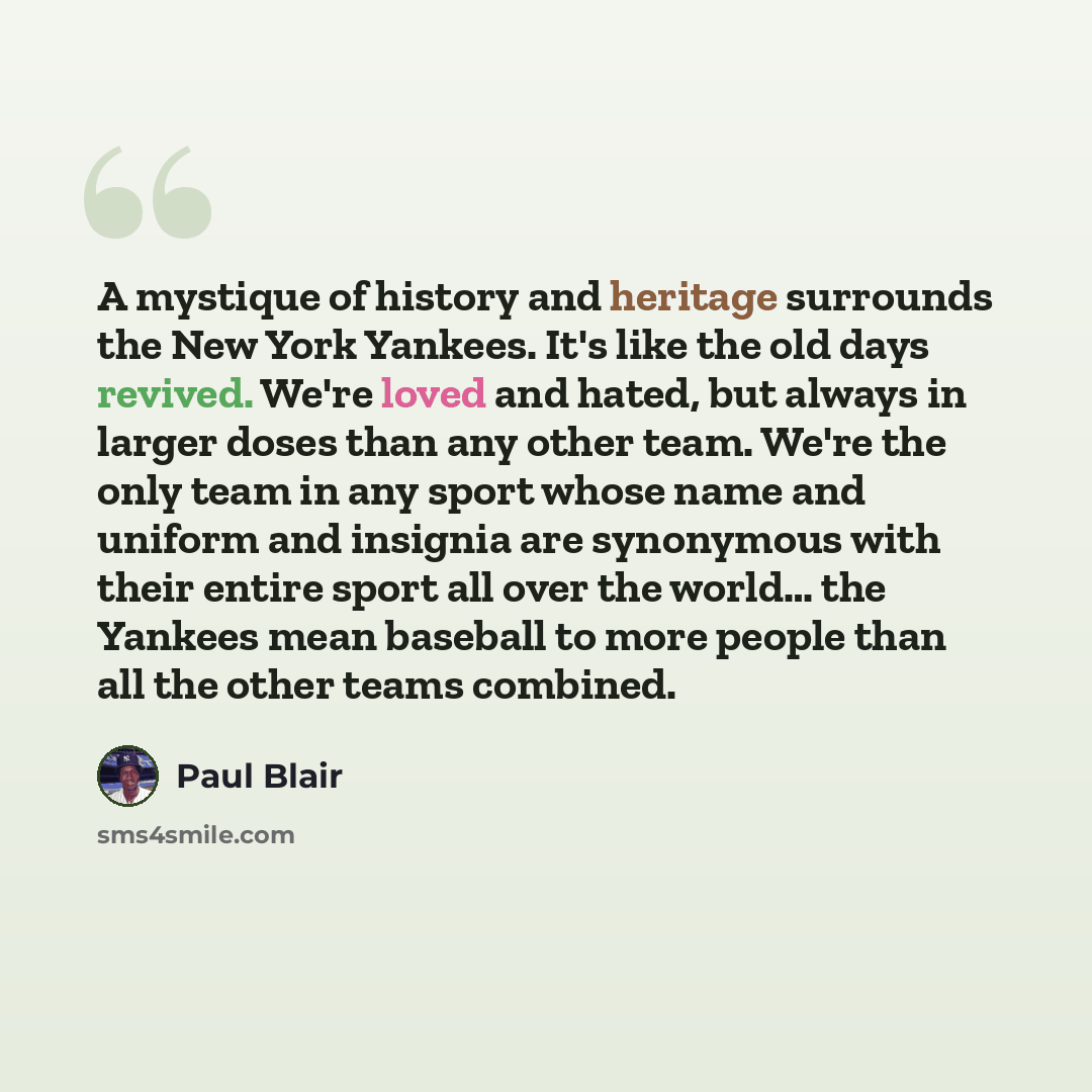 “A mystique of history and heritage surrounds the New York Yankees. It's like the old days revived. We're loved and hated, but always in larger doses than any other team. We're the only team in any sport whose name and uniform and insignia are synonymous with their entire sport all over the world……” quote by Paul Blair