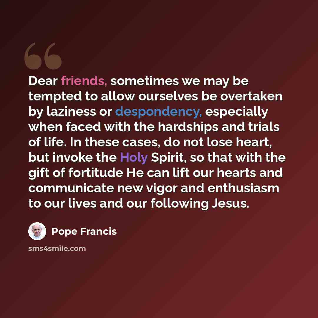 “Dear friends, sometimes we may be tempted to allow ourselves be overtaken by laziness or despondency, especially when faced with the hardships and trials of life. In these cases, do not lose heart, but invoke the Holy Spirit, so that with the gift of fortitude He can lift our hearts and…” quote by Pope Francis