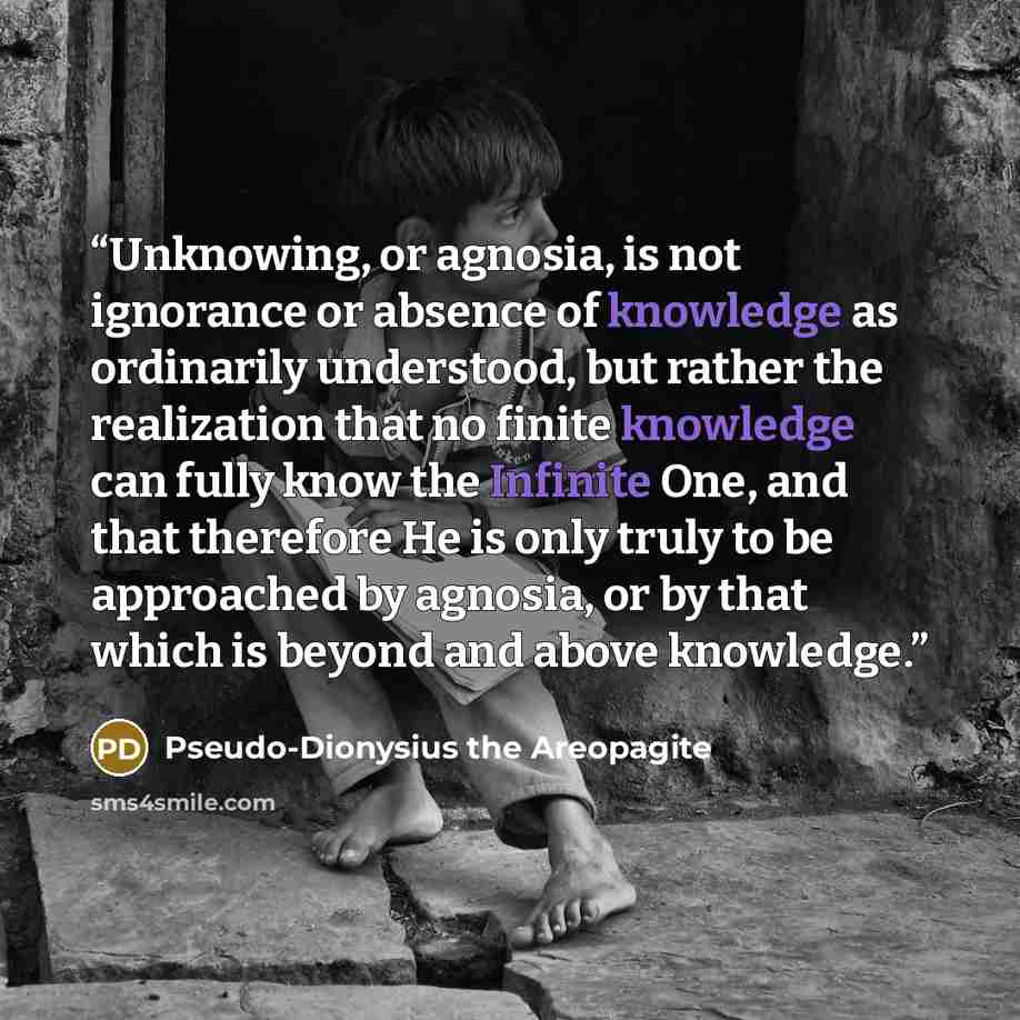 “Unknowing, or agnosia, is not ignorance or absence of knowledge as ordinarily understood, but rather the realization that no finite knowledge can fully know the Infinite One, and that therefore He is only truly to be approached by agnosia, or by that which is beyond and above knowledge.” quote by Pseudo-Dionysius the Areopagite
