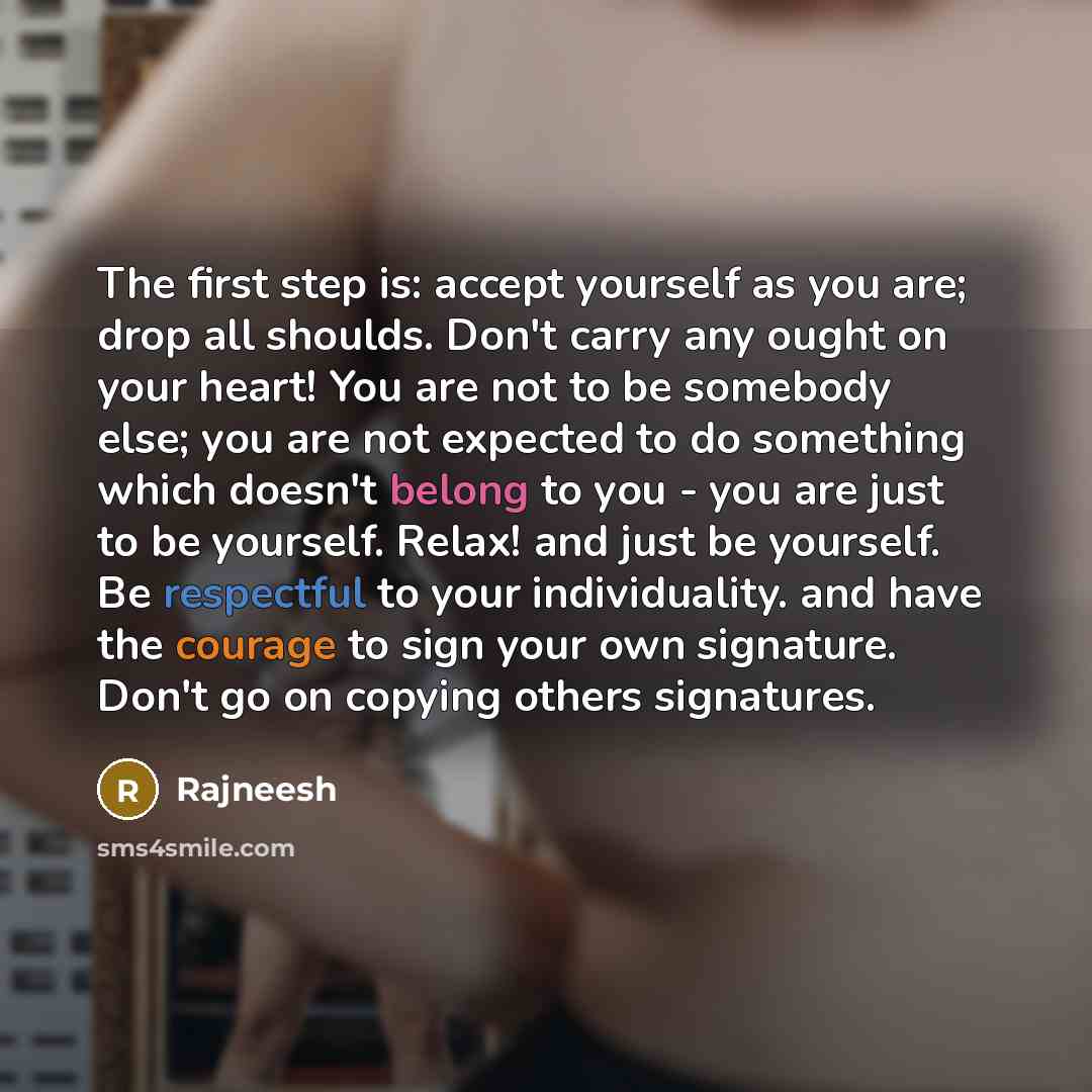 “The first step is: accept yourself as you are; drop all shoulds. Don't carry any ought on your heart! You are not to be somebody else; you are not expected to do something which doesn't belong to you - you are just to be yourself. Relax! and just be yourself. Be respectful to your individuality…” quote by Rajneesh