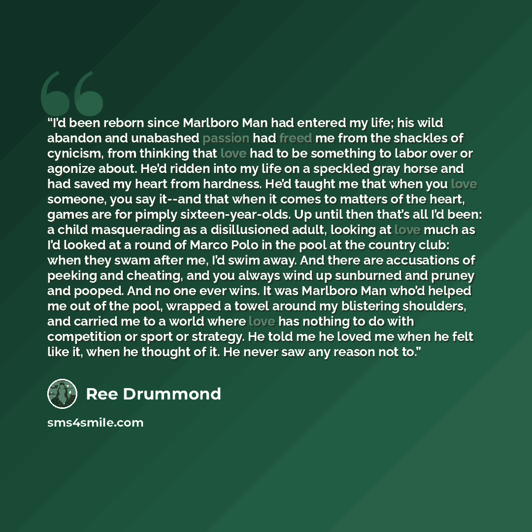 “I’d been reborn since Marlboro Man had entered my life; his wild abandon and unabashed passion had freed me from the shackles of cynicism, from thinking that love had to be something to labor over or agonize about. He’d ridden into my life on a speckled gray horse and had saved my heart from…” quote by Ree Drummond