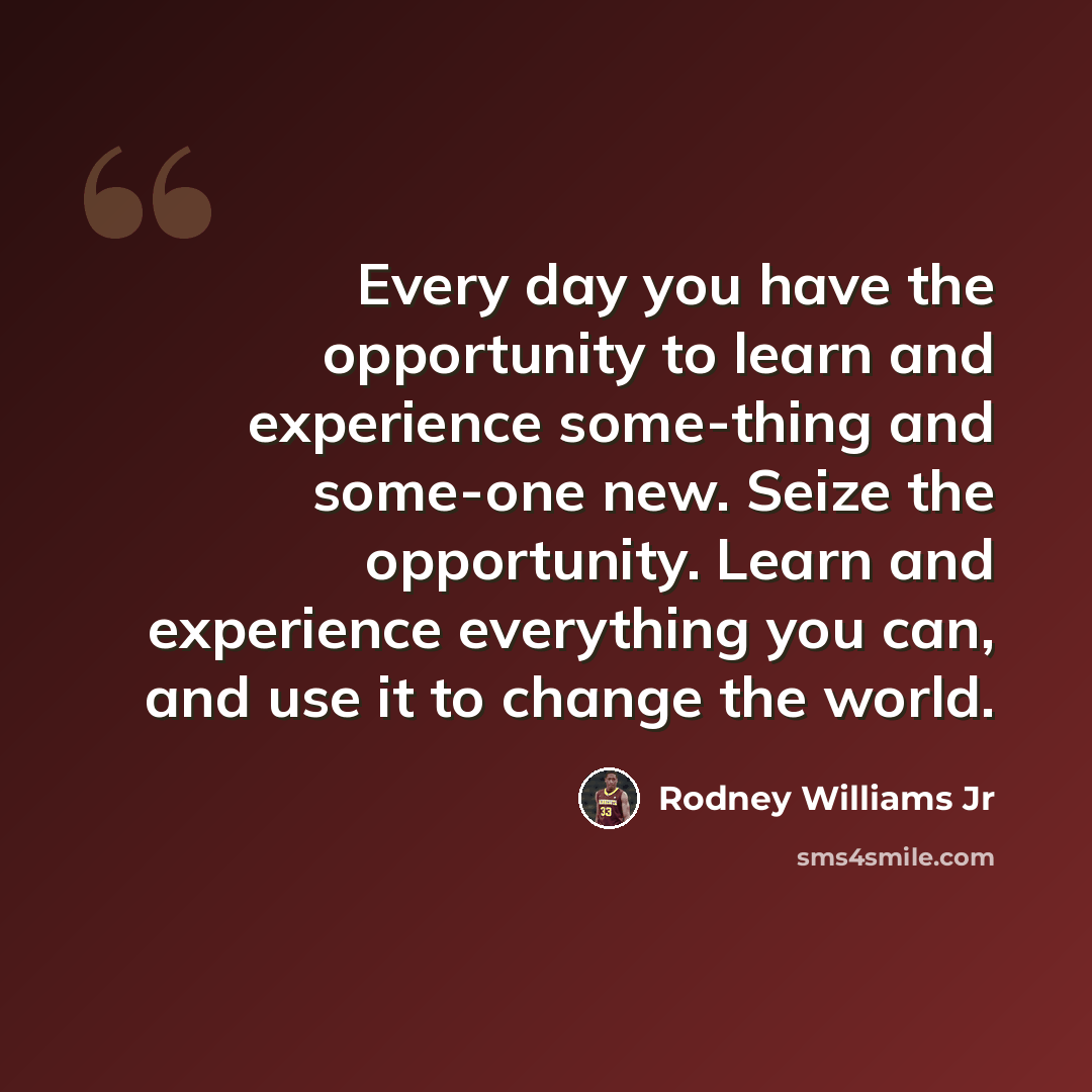 “Every day you have the opportunity to learn and experience some-thing and some-one new. Seize the opportunity. Learn and experience everything you can, and use it to change the world.” quote by Rodney Williams Jr