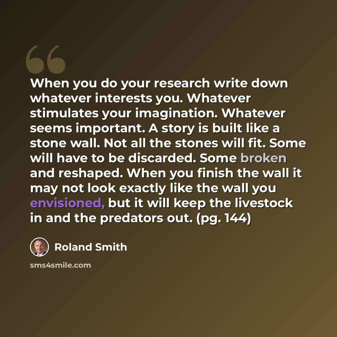 “When you do your research write down whatever interests you. Whatever stimulates your imagination. Whatever seems important. A story is built like a stone wall. Not all the stones will fit. Some will have to be discarded. Some broken and reshaped. When you finish the wall it may not look exactly…” quote by Roland Smith