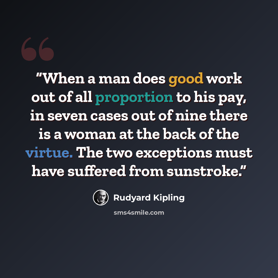 “When a man does good work out of all proportion to his pay, in seven cases out of nine there is a woman at the back of the virtue. The two exceptions must have suffered from sunstroke.” quote by Rudyard Kipling