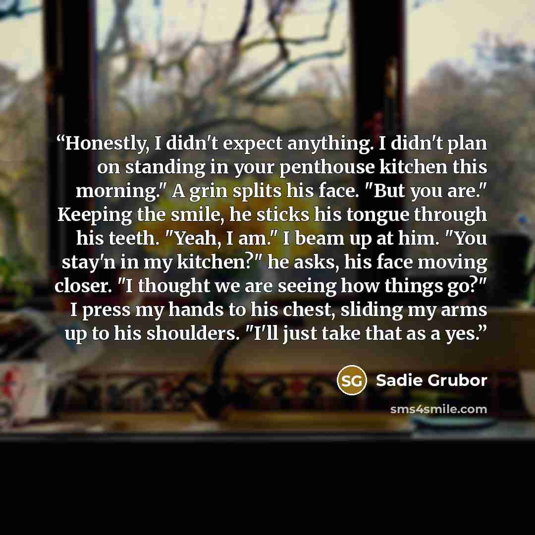 “Honestly, I didn't expect anything. I didn't plan on standing in your penthouse kitchen this morning." A grin splits his face. "But you are." Keeping the smile, he sticks his tongue through his teeth. "Yeah, I am." I beam up at him. "You stay'n in my kitchen?" he asks, his face moving closer. "I…” quote by Sadie Grubor