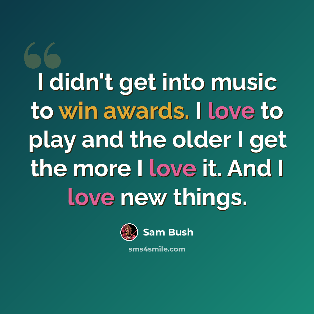 “I didn't get into music to win awards. I love to play and the older I get the more I love it. And I love new things.” quote by Sam Bush