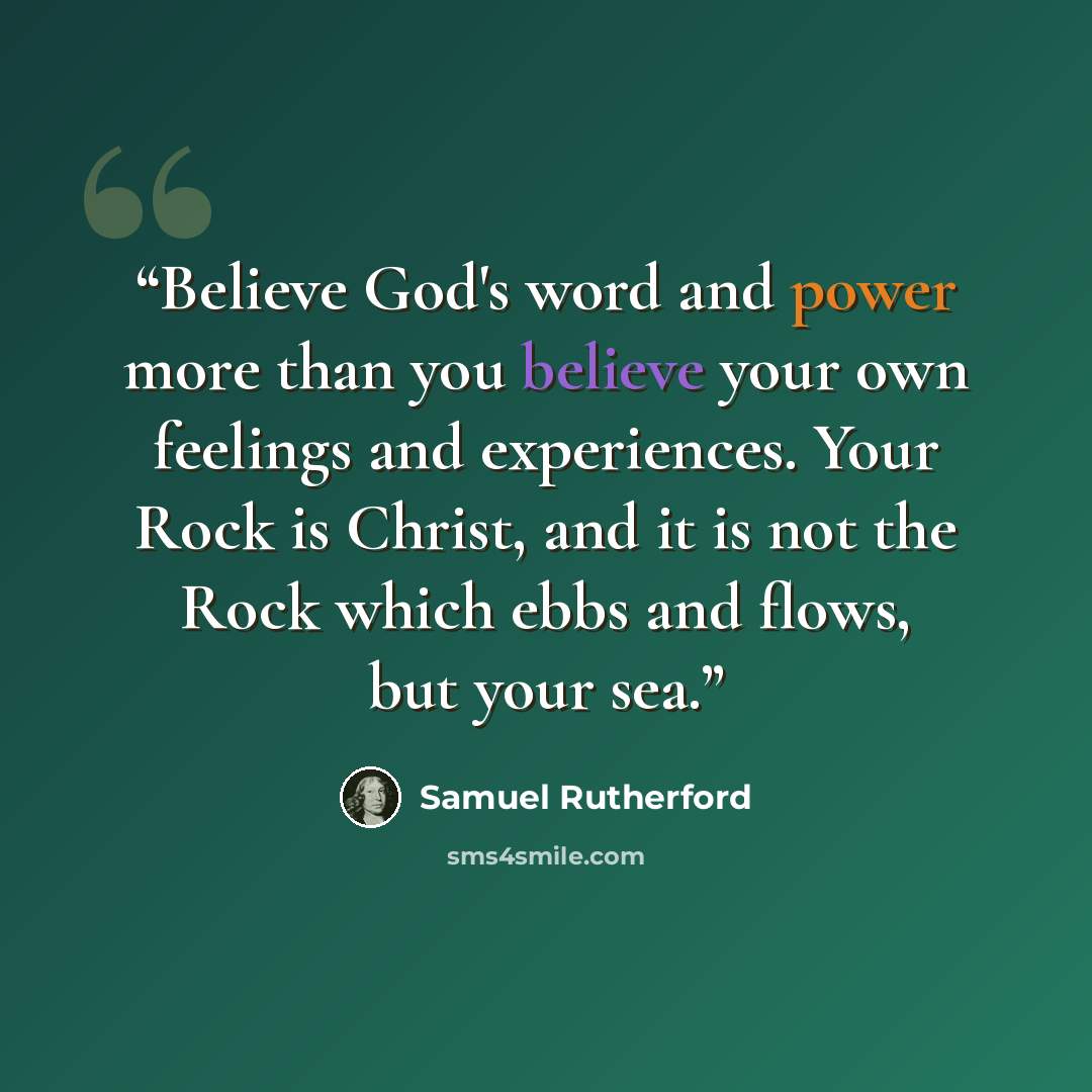 “Believe God's word and power more than you believe your own feelings and experiences. Your Rock is Christ, and it is not the Rock which ebbs and flows, but your sea.” quote by Samuel Rutherford