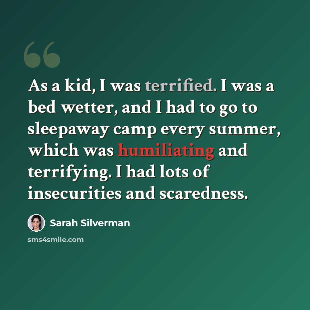“As a kid, I was terrified. I was a bed wetter, and I had to go to sleepaway camp every summer, which was humiliating and terrifying. I had lots of insecurities and scaredness.” quote by Sarah Silverman
