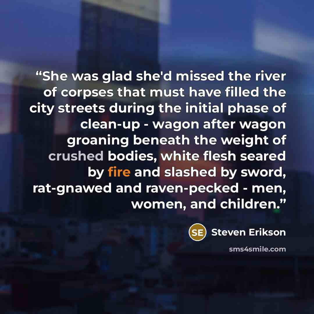 “She was glad she'd missed the river of corpses that must have filled the city streets during the initial phase of clean-up - wagon after wagon groaning beneath the weight of crushed bodies, white flesh seared by fire and slashed by sword, rat-gnawed and raven-pecked - men, women, and children.” quote by Steven Erikson