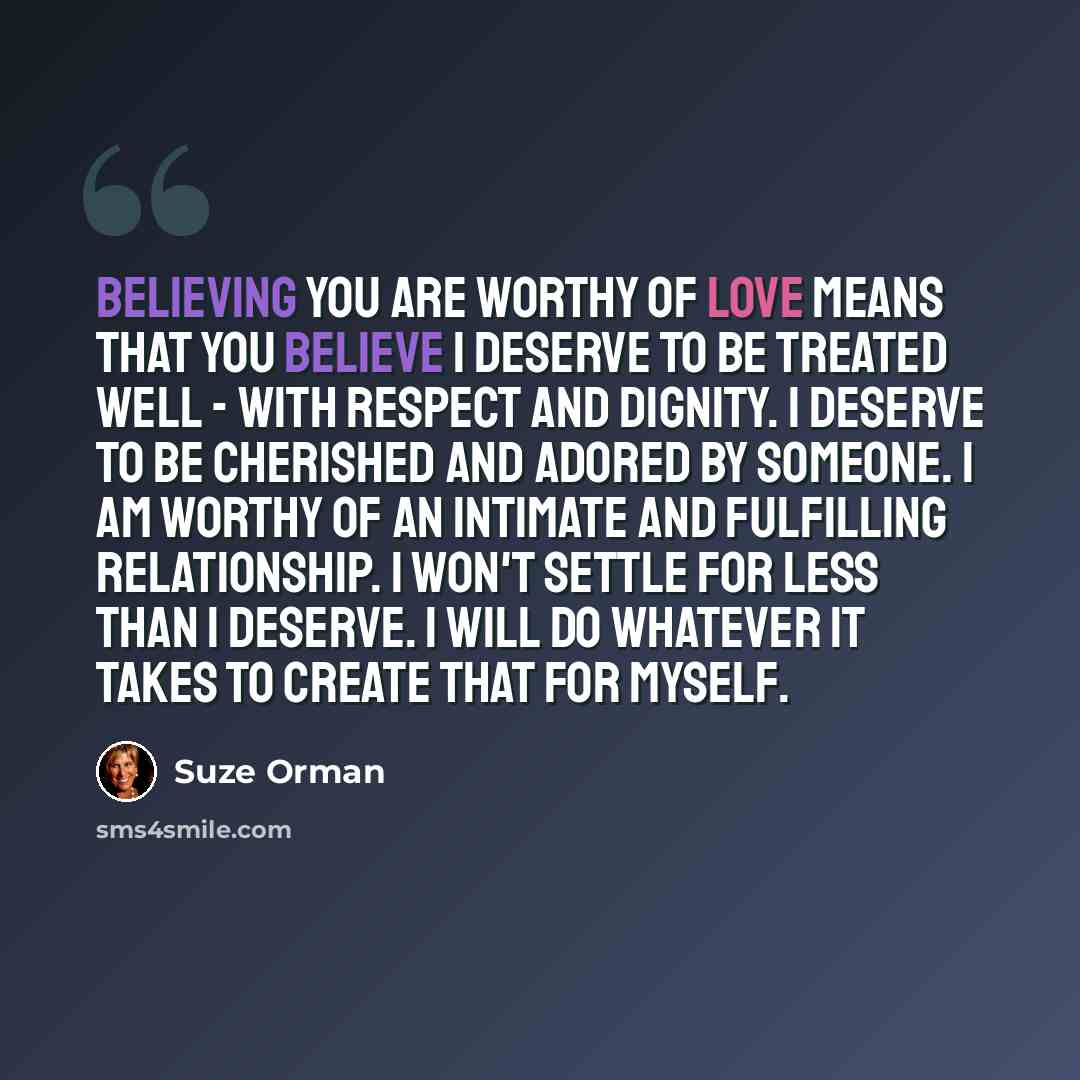 “Believing you are worthy of love means that you believe I deserve to be treated well - with respect and dignity. I deserve to be cherished and adored by someone. I am worthy of an intimate and fulfilling relationship. I won't settle for less than I deserve. I will do whatever it takes to create…” quote by Suze Orman