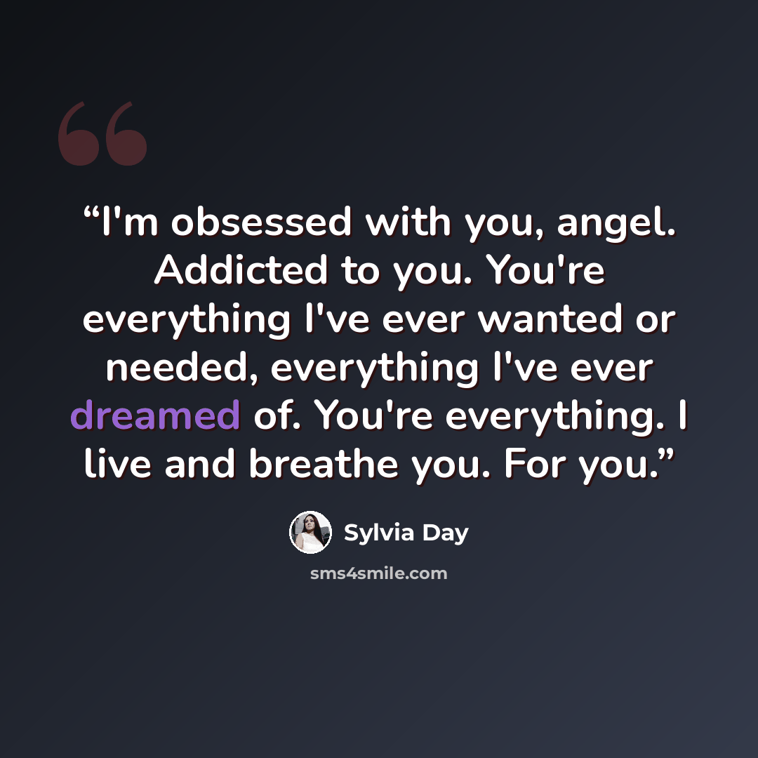 “I'm obsessed with you, angel. Addicted to you. You're everything I've ever wanted or needed, everything I've ever dreamed of. You're everything. I live and breathe you. For you.” quote by Sylvia Day