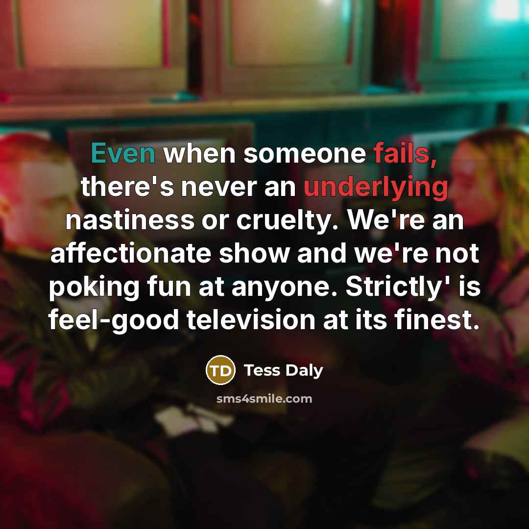 “Even when someone fails, there's never an underlying nastiness or cruelty. We're an affectionate show and we're not poking fun at anyone. Strictly' is feel-good television at its finest.” quote by Tess Daly