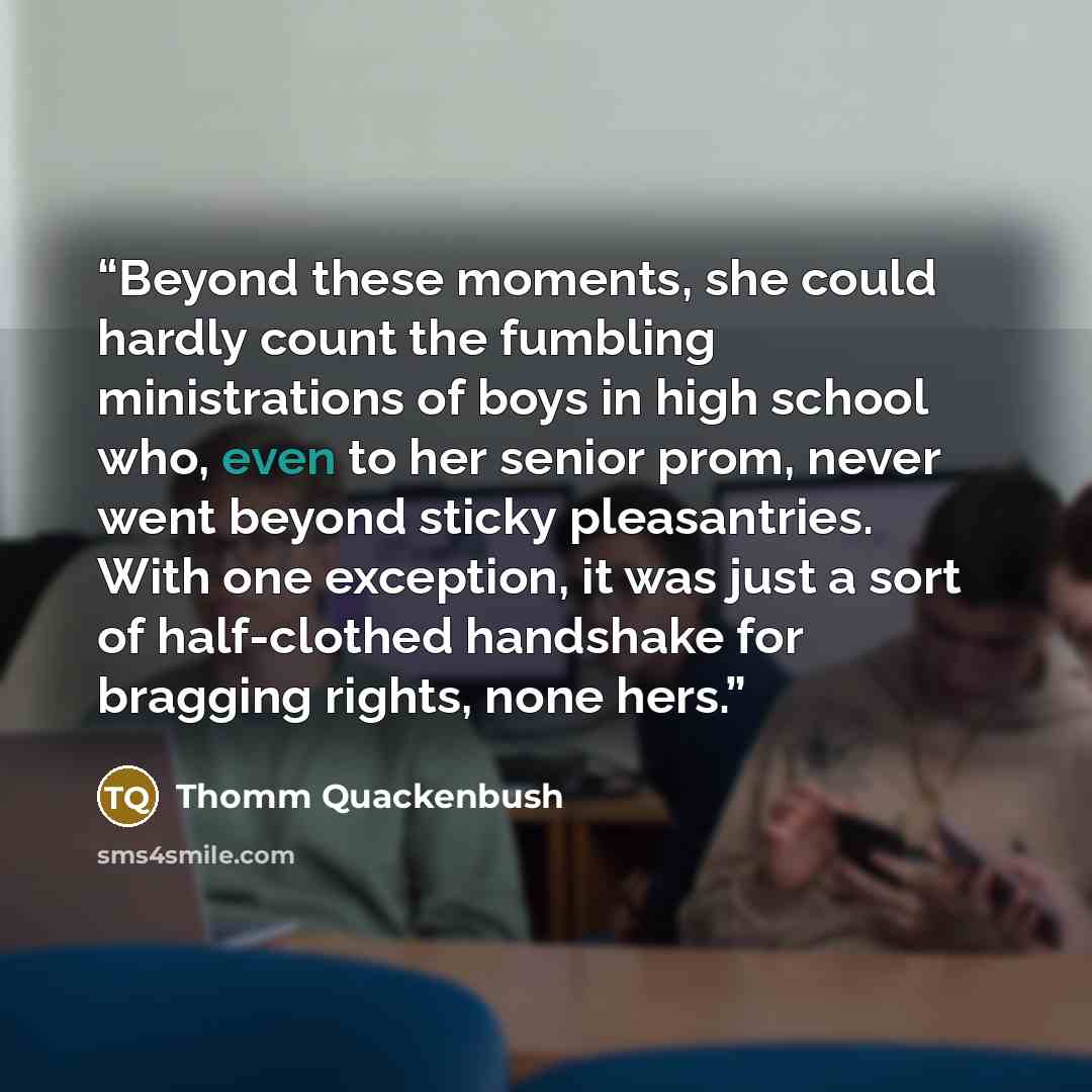 “Beyond these moments, she could hardly count the fumbling ministrations of boys in high school who, even to her senior prom, never went beyond sticky pleasantries. With one exception, it was just a sort of half-clothed handshake for bragging rights, none hers.” quote by Thomm Quackenbush