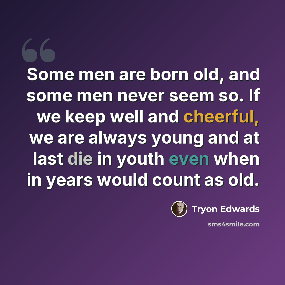 “Some men are born old, and some men never seem so. If we keep well and cheerful, we are always young and at last die in youth even when in years would count as old.” quote by Tryon Edwards