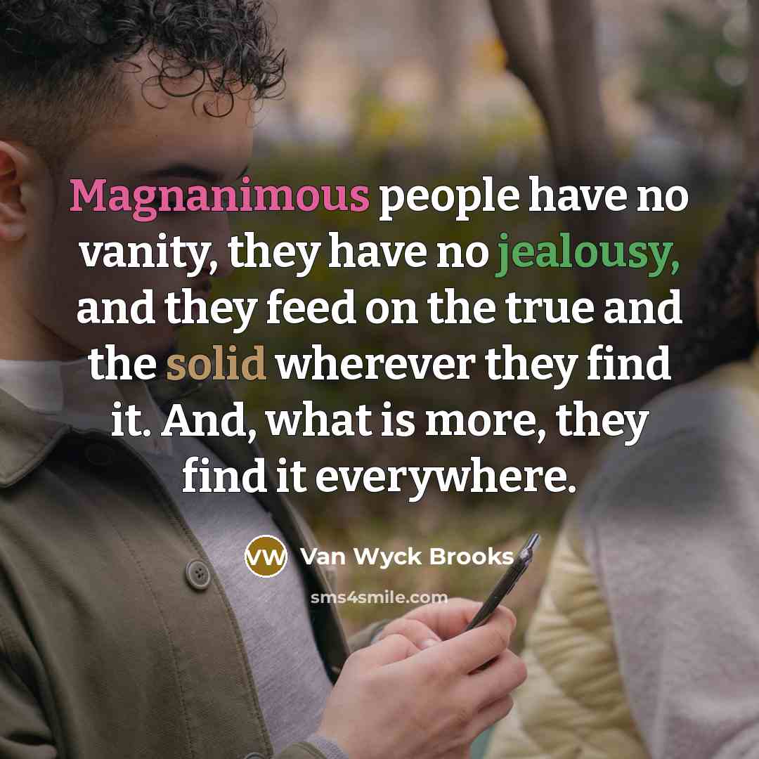 “Magnanimous people have no vanity, they have no jealousy, and they feed on the true and the solid wherever they find it. And, what is more, they find it everywhere.” quote by Van Wyck Brooks