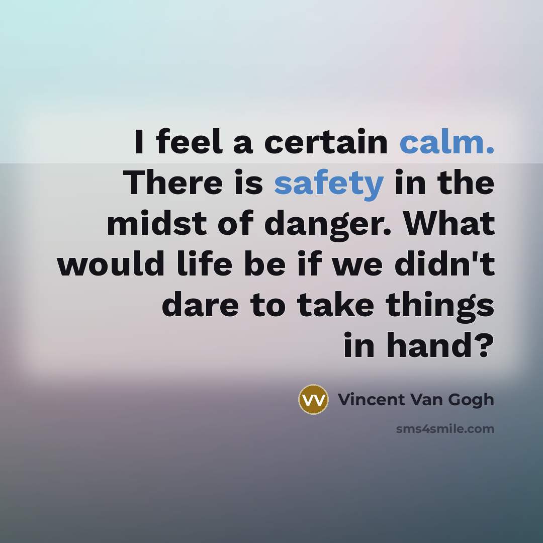 “I feel a certain calm. There is safety in the midst of danger. What would life be if we didn't dare to take things in hand?” quote by Vincent Van Gogh