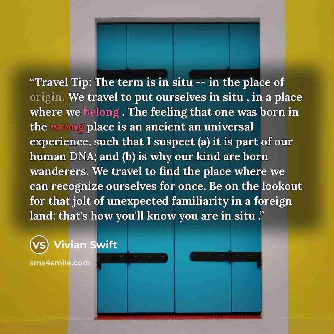 “Travel Tip: The term is in situ -- in the place of origin. We travel to put ourselves in situ , in a place where we belong . The feeling that one was born in the wrong place is an ancient an universal experience, such that I suspect (a) it is part of our human DNA; and (b) is why our kind are born…” quote by Vivian Swift
