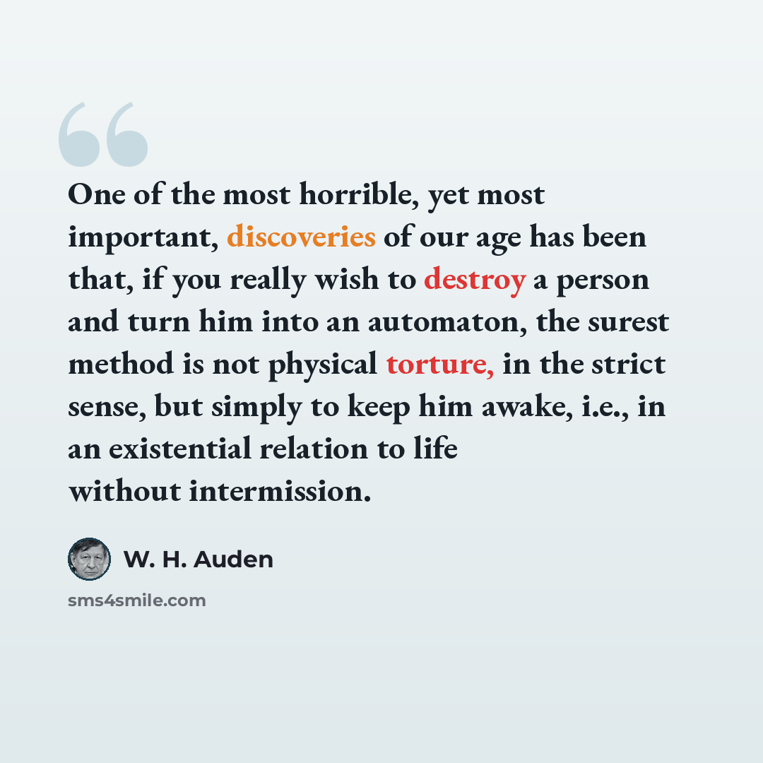 “One of the most horrible, yet most important, discoveries of our age has been that, if you really wish to destroy a person and turn him into an automaton, the surest method is not physical torture, in the strict sense, but simply to keep him awake, i.e., in an existential relation to life without…” quote by W. H. Auden