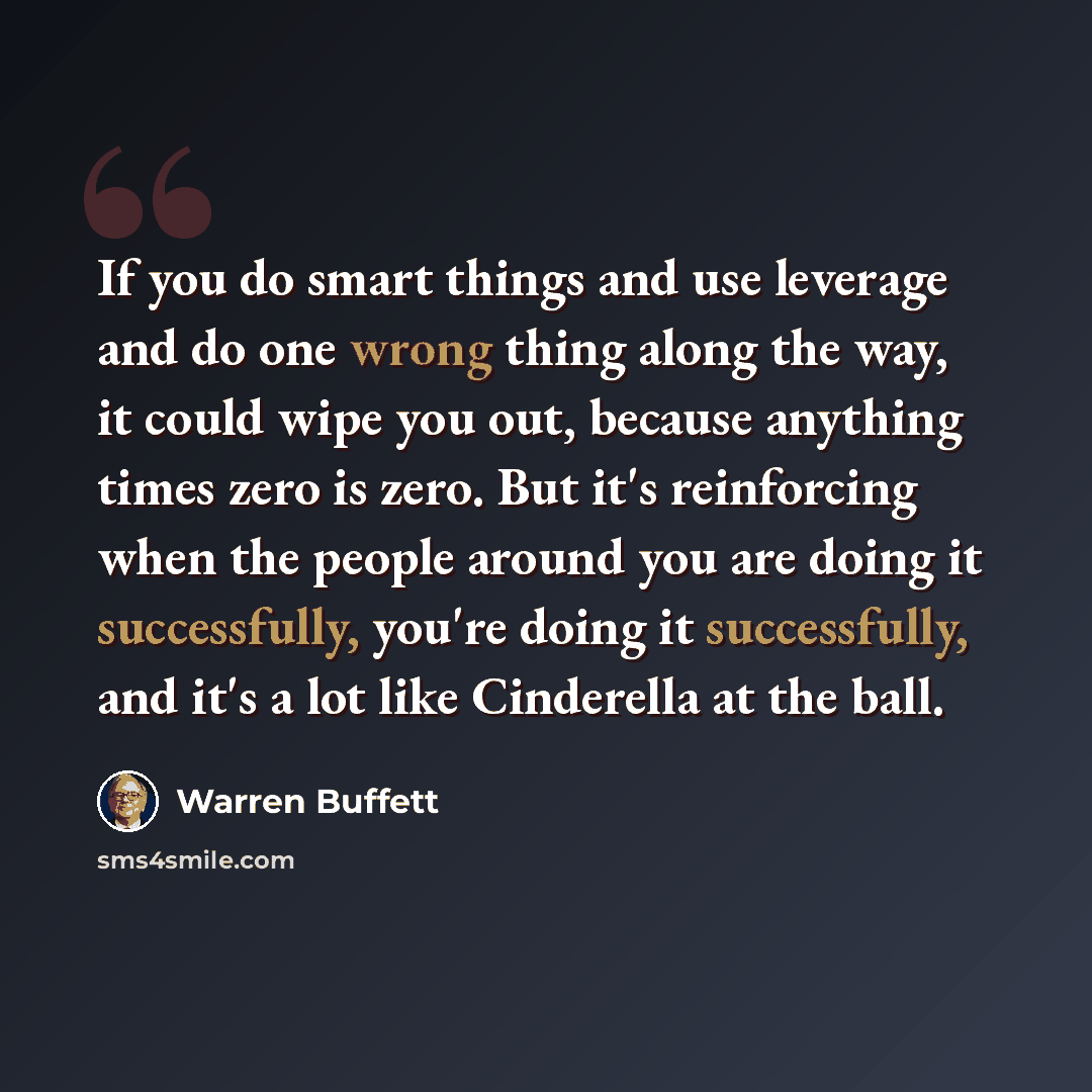 “If you do smart things and use leverage and do one wrong thing along the way, it could wipe you out, because anything times zero is zero. But it's reinforcing when the people around you are doing it successfully, you're doing it successfully, and it's a lot like Cinderella at the ball.” quote by Warren Buffett