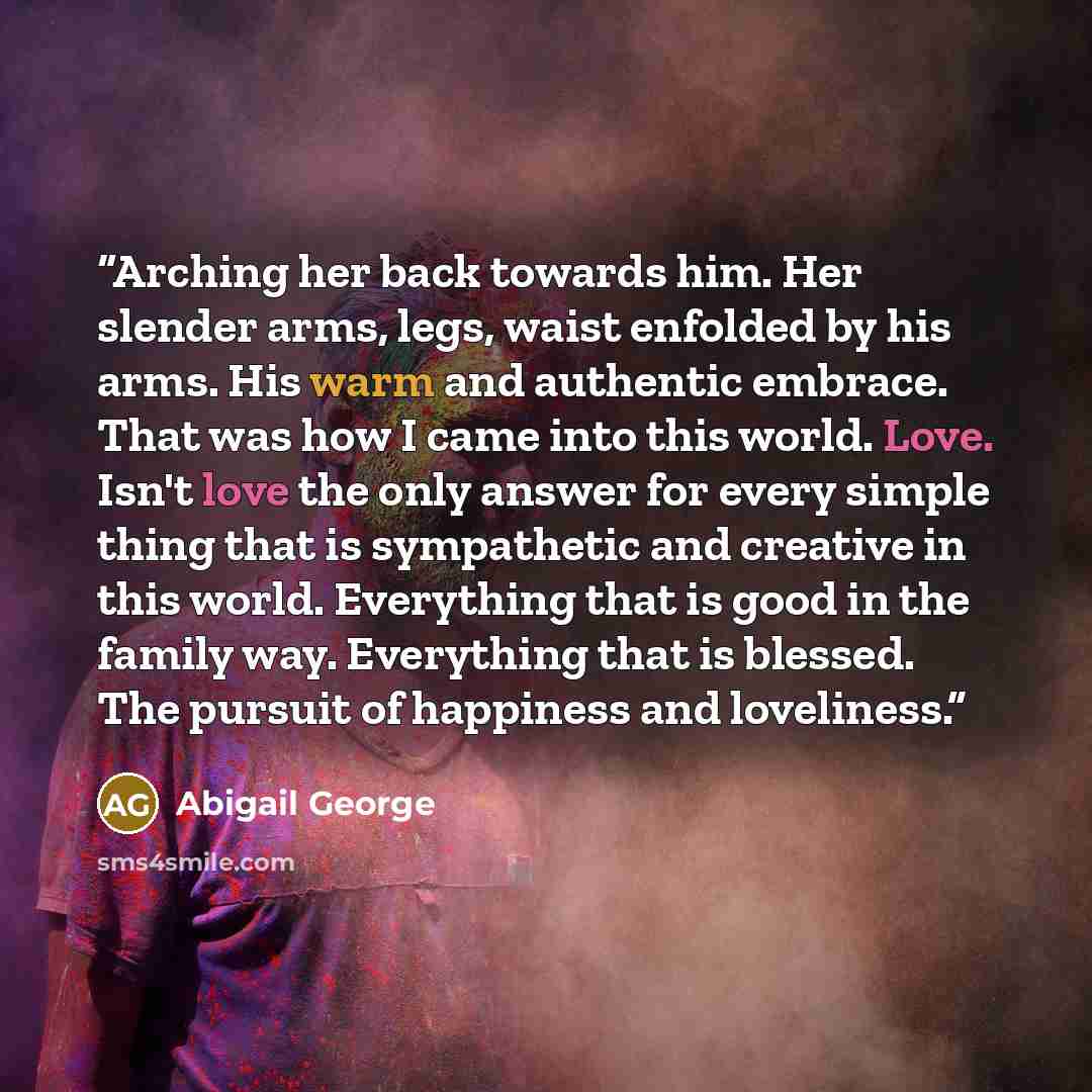 “Arching her back towards him. Her slender arms, legs, waist enfolded by his arms. His warm and authentic embrace. That was how I came into this world. Love. Isn't love the only answer for every simple thing that is sympathetic and creative in this world. Everything that is good in the family way…” quote by Abigail George