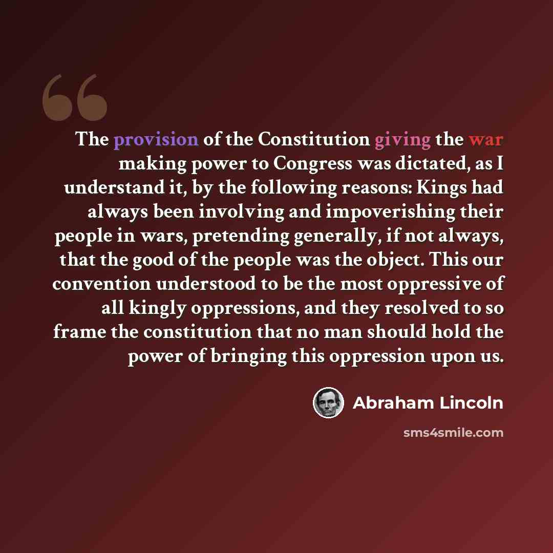 “The provision of the Constitution giving the war making power to Congress was dictated, as I understand it, by the following reasons: Kings had always been involving and impoverishing their people in wars, pretending generally, if not always, that the good of the people was the object. This our…” quote by Abraham Lincoln