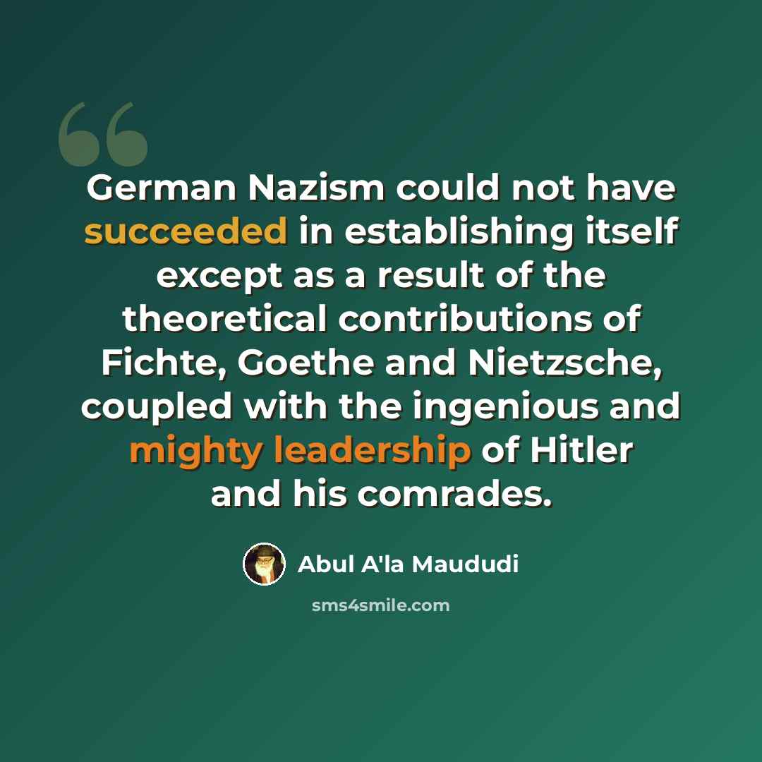 “German Nazism could not have succeeded in establishing itself except as a result of the theoretical contributions of Fichte, Goethe and Nietzsche, coupled with the ingenious and mighty leadership of Hitler and his comrades.” quote by Abul A'la Maududi