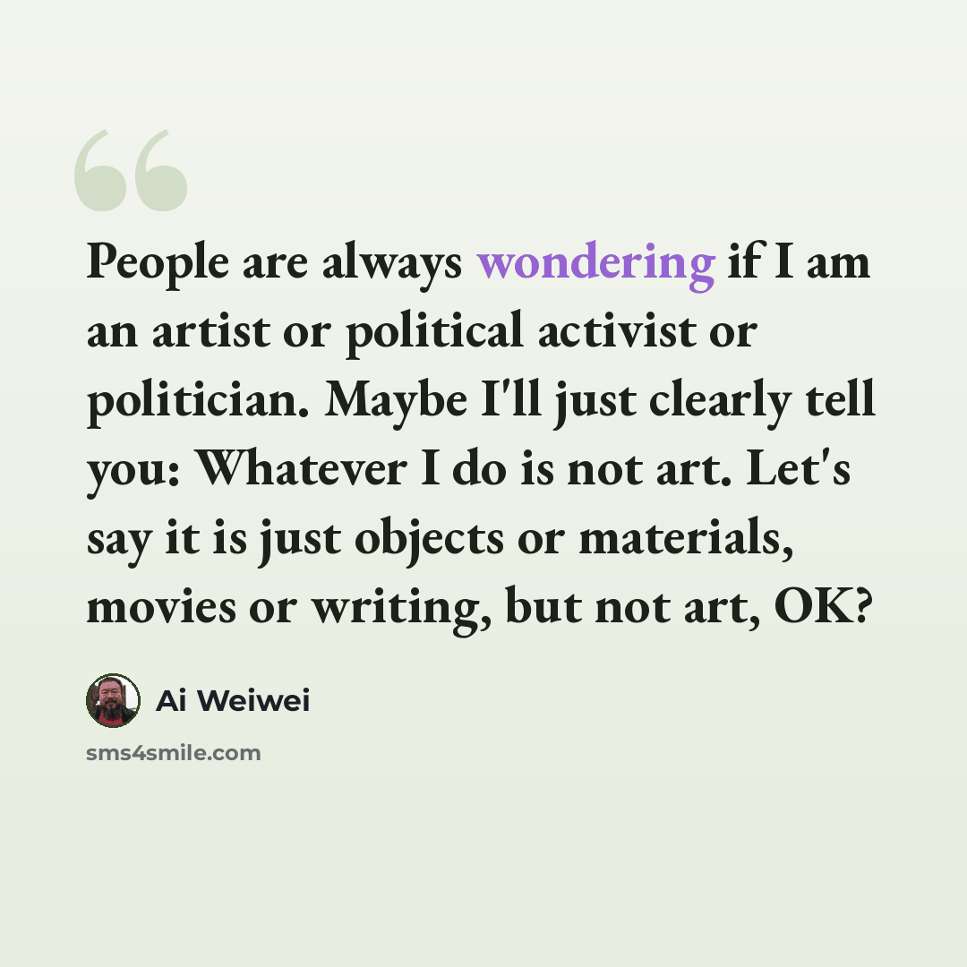 “People are always wondering if I am an artist or political activist or politician. Maybe I'll just clearly tell you: Whatever I do is not art. Let's say it is just objects or materials, movies or writing, but not art, OK?” quote by Ai Weiwei