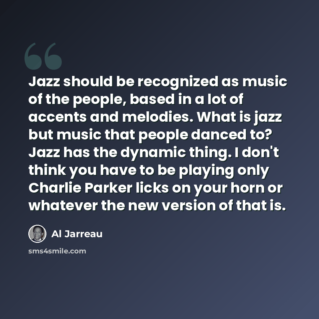 “Jazz should be recognized as music of the people, based in a lot of accents and melodies. What is jazz but music that people danced to? Jazz has the dynamic thing. I don't think you have to be playing only Charlie Parker licks on your horn or whatever the new version of that is.” quote by Al Jarreau