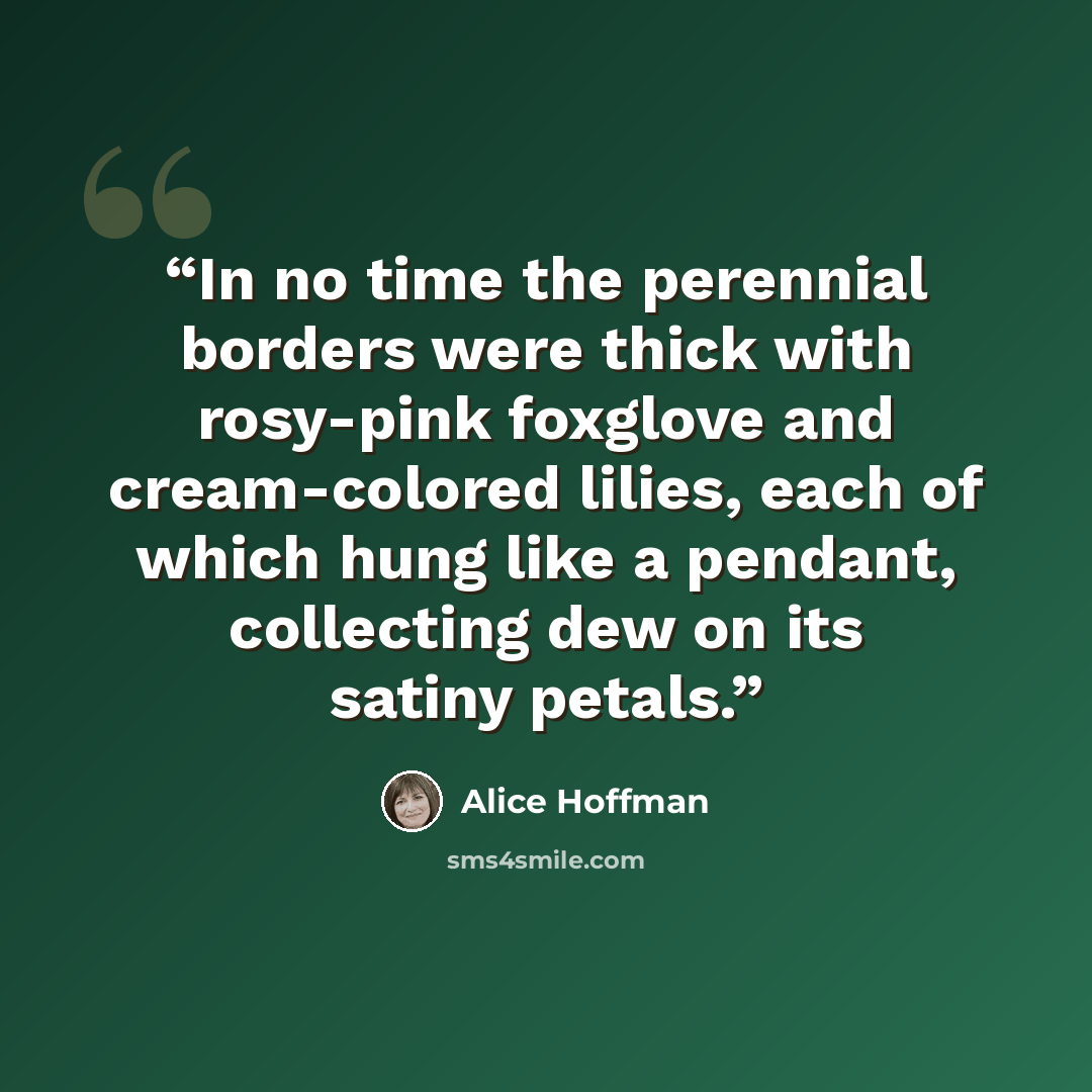 “In no time the perennial borders were thick with rosy-pink foxglove and cream-colored lilies, each of which hung like a pendant, collecting dew on its satiny petals.” quote by Alice Hoffman