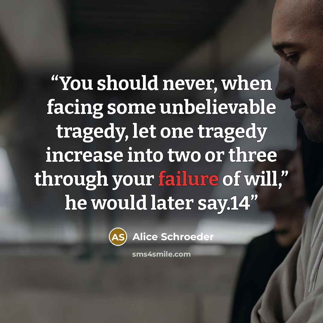 “You should never, when facing some unbelievable tragedy, let one tragedy increase into two or three through your failure of will,” he would later say.14” quote by Alice Schroeder