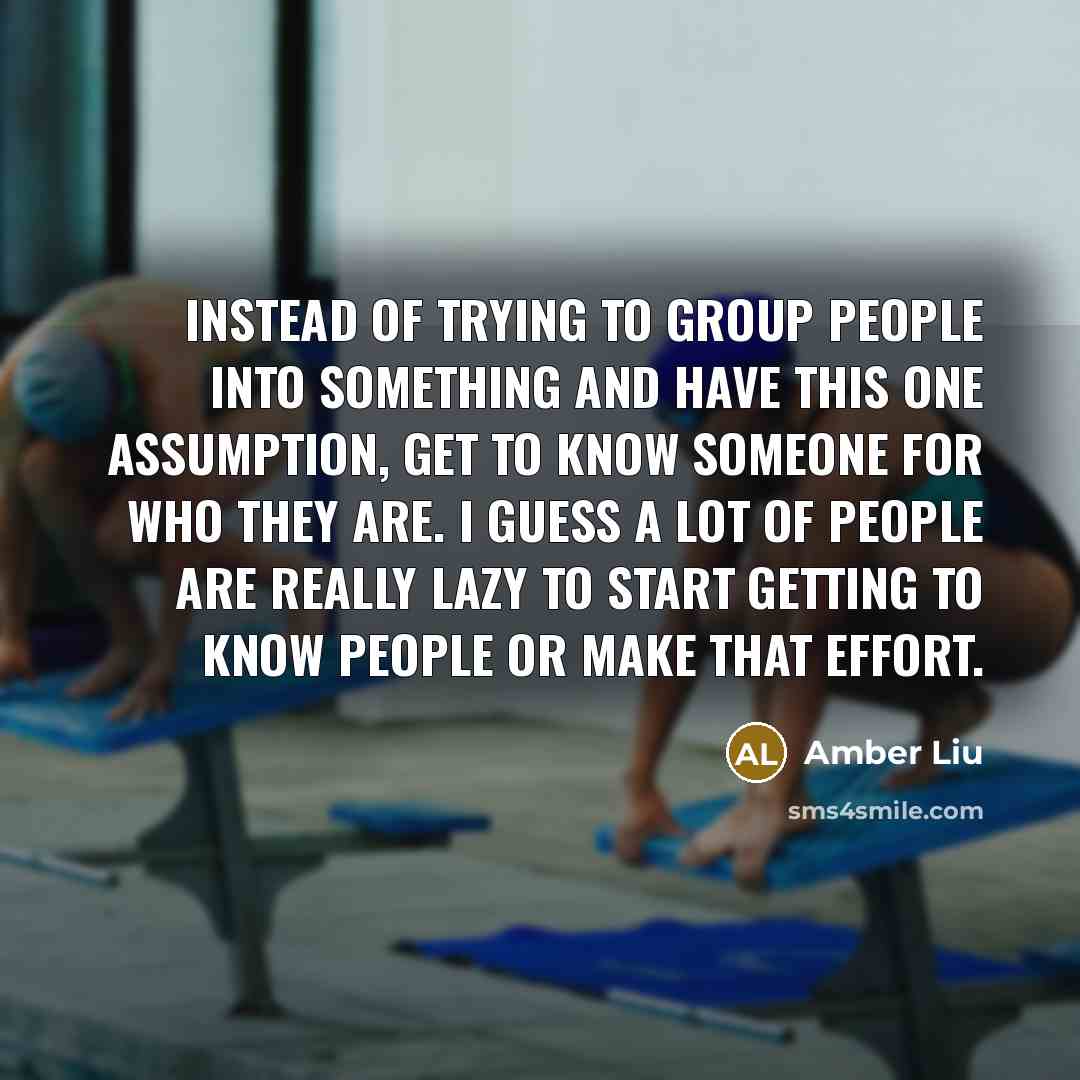 “Instead of trying to group people into something and have this one assumption, get to know someone for who they are. I guess a lot of people are really lazy to start getting to know people or make that effort.” quote by Amber Liu