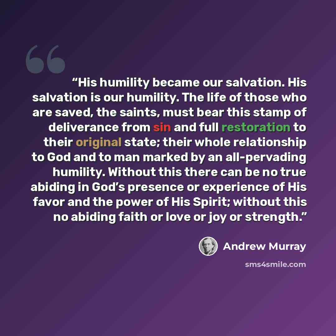 “His humility became our salvation. His salvation is our humility. The life of those who are saved, the saints, must bear this stamp of deliverance from sin and full restoration to their original state; their whole relationship to God and to man marked by an all-pervading humility. Without this…” quote by Andrew Murray