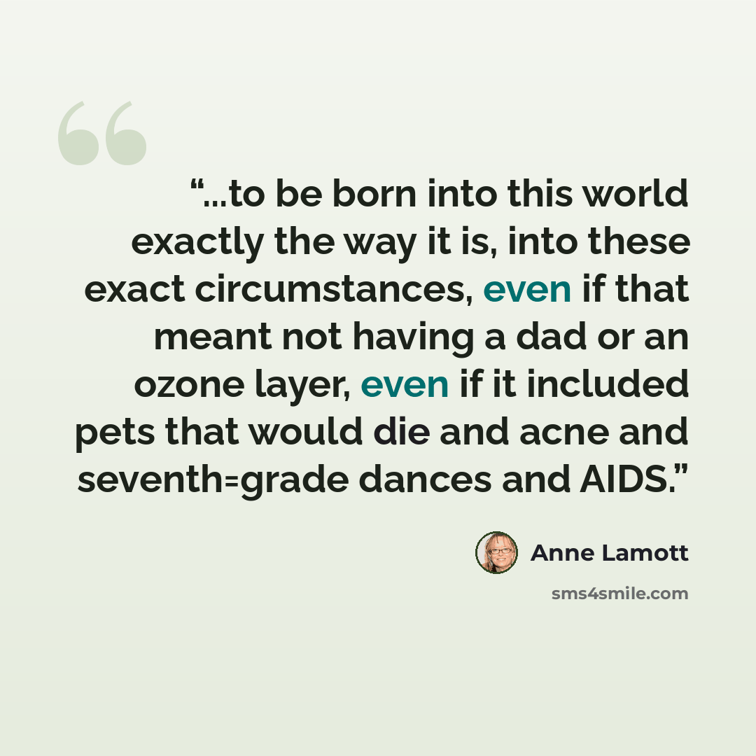“...to be born into this world exactly the way it is, into these exact circumstances, even if that meant not having a dad or an ozone layer, even if it included pets that would die and acne and seventh=grade dances and AIDS.” quote by anne lamott