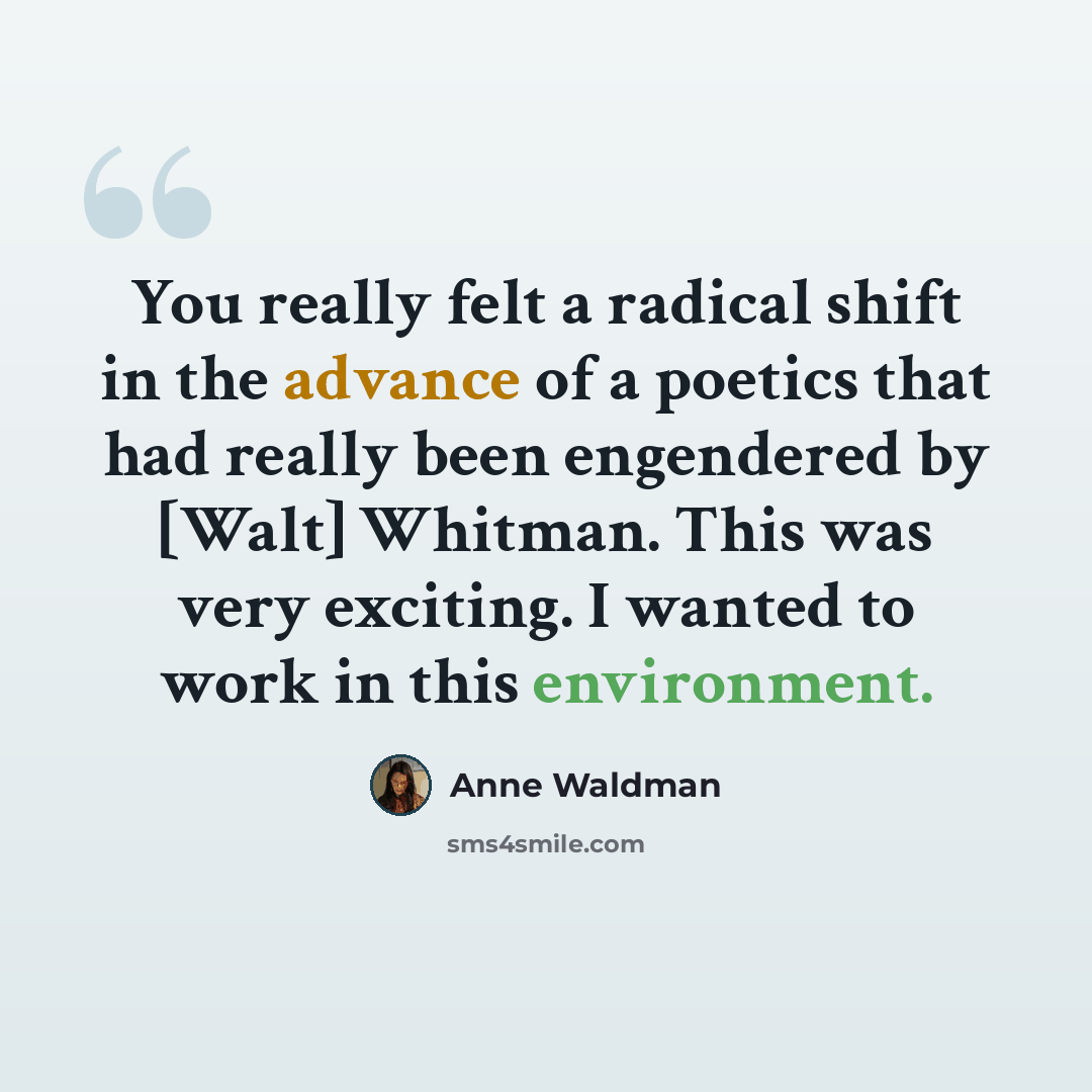 “You really felt a radical shift in the advance of a poetics that had really been engendered by [Walt] Whitman. This was very exciting. I wanted to work in this environment.” quote by Anne Waldman
