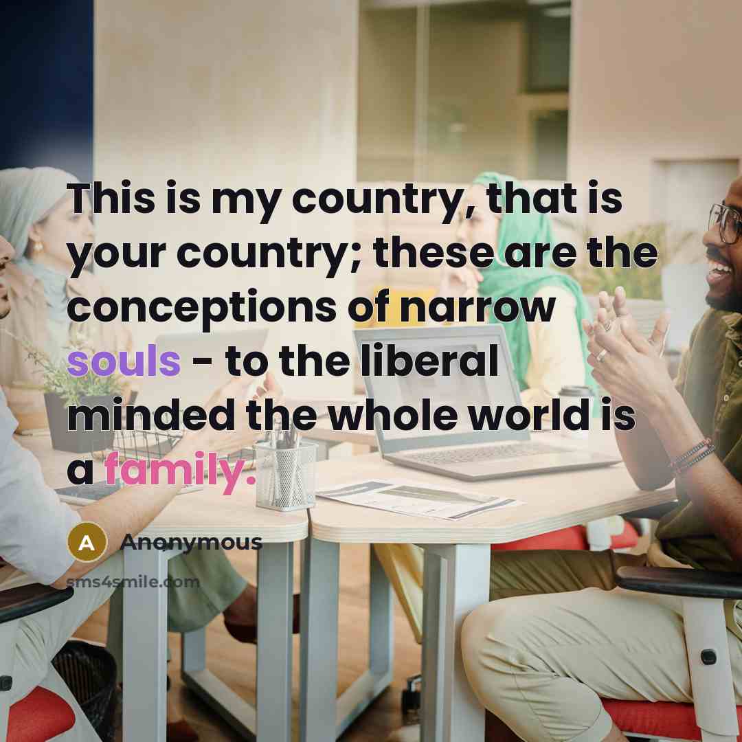 “This is my country, that is your country; these are the conceptions of narrow souls - to the liberal minded the whole world is a family.” quote by Anonymous