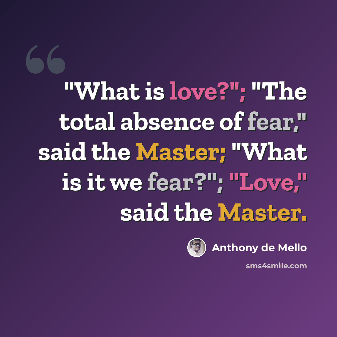 “"What is love?"; "The total absence of fear," said the Master; "What is it we fear?"; "Love," said the Master.” quote by Anthony de Mello
