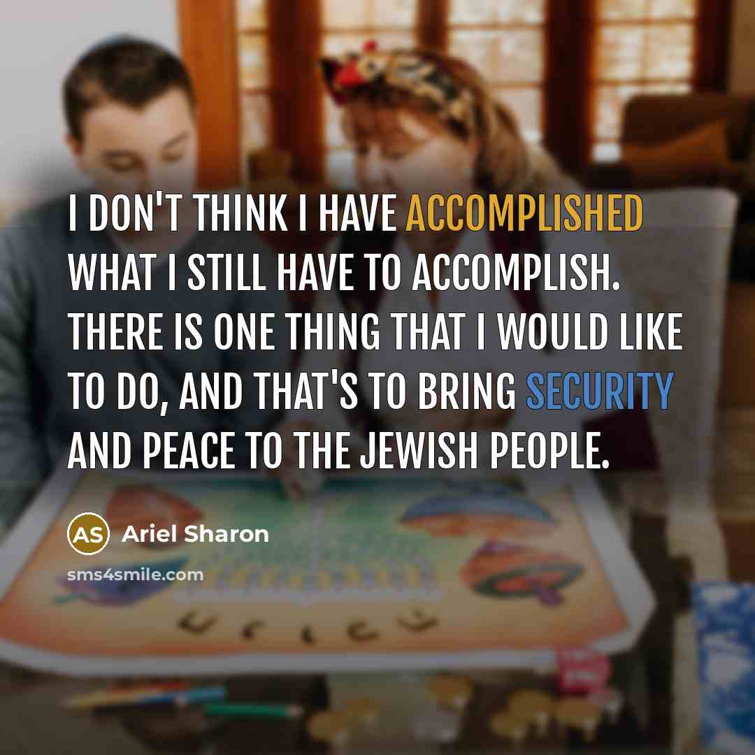 “I don't think I have accomplished what I still have to accomplish. There is one thing that I would like to do, and that's to bring security and peace to the Jewish people.” quote by Ariel Sharon