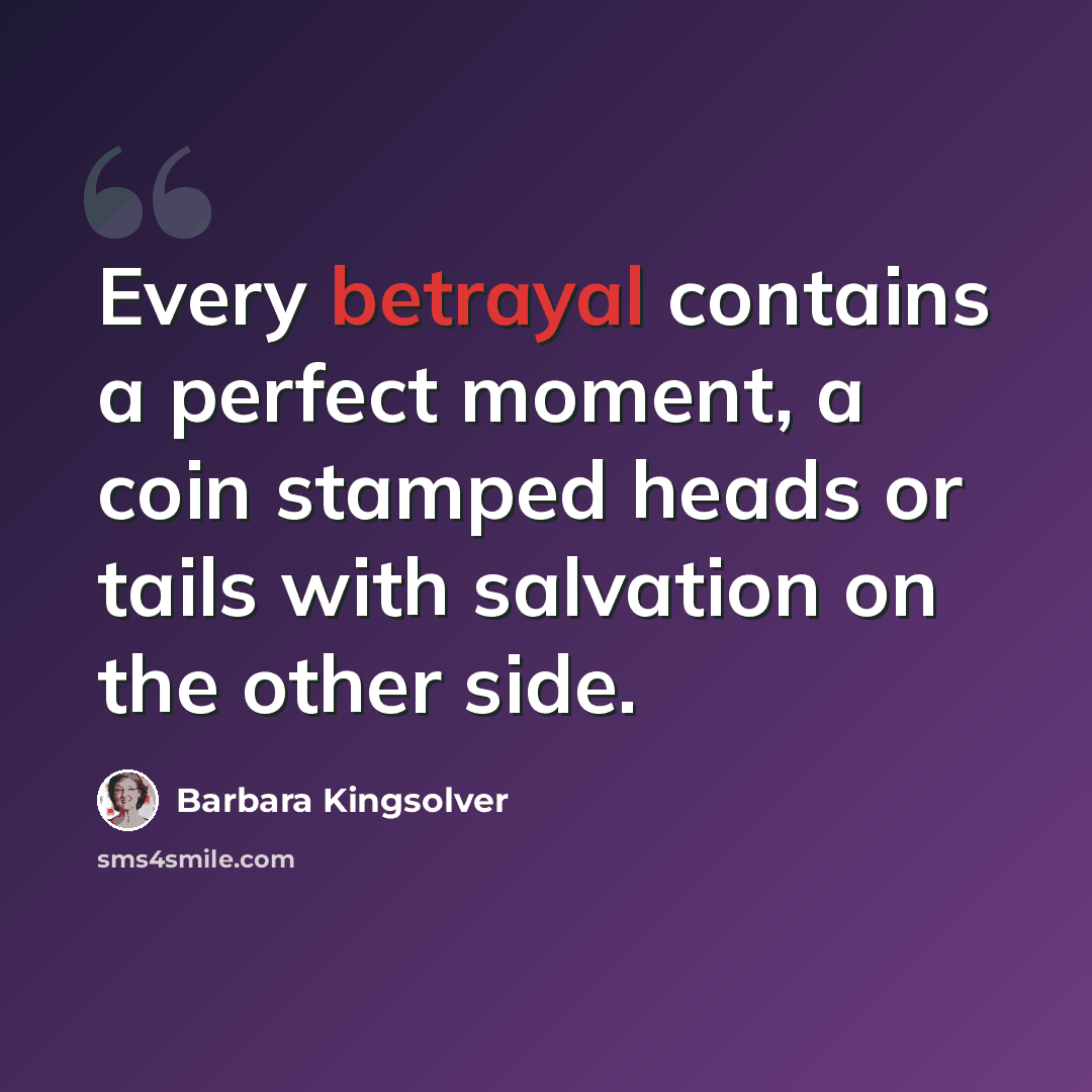 “Every betrayal contains a perfect moment, a coin stamped heads or tails with salvation on the other side.” quote by Barbara Kingsolver