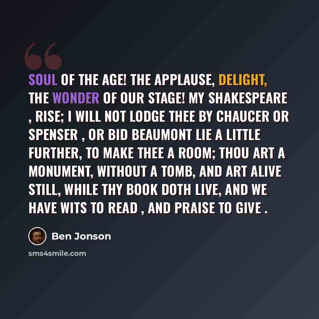 “Soul of the age! The applause, delight, the wonder of our stage! My Shakespeare , rise; I will not lodge thee by Chaucer or Spenser , or bid Beaumont lie A little further, to make thee a room; Thou art a monument, without a tomb, And art alive still, while thy book doth live, And we have wits to…” quote by Ben Jonson